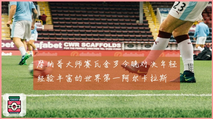 摩纳哥大师赛瓦舍罗今晚对决年轻经验丰富的世界第一阿尔卡拉斯