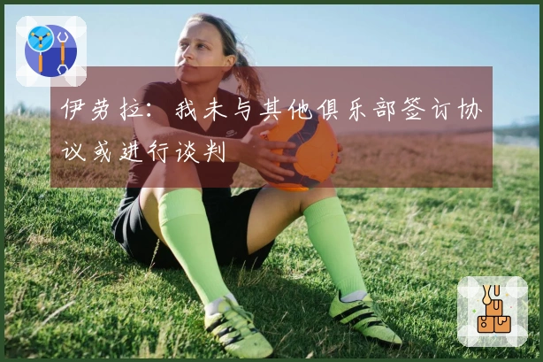 伊劳拉：我未与其他俱乐部签订协议或进行谈判