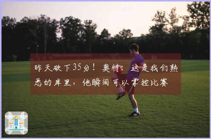 昨天砍下35分！奥特：这是我们熟悉的库里，他瞬间可以掌控比赛