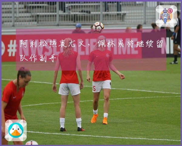 阿利松热衷尤文，佩林或将继续留队作副手