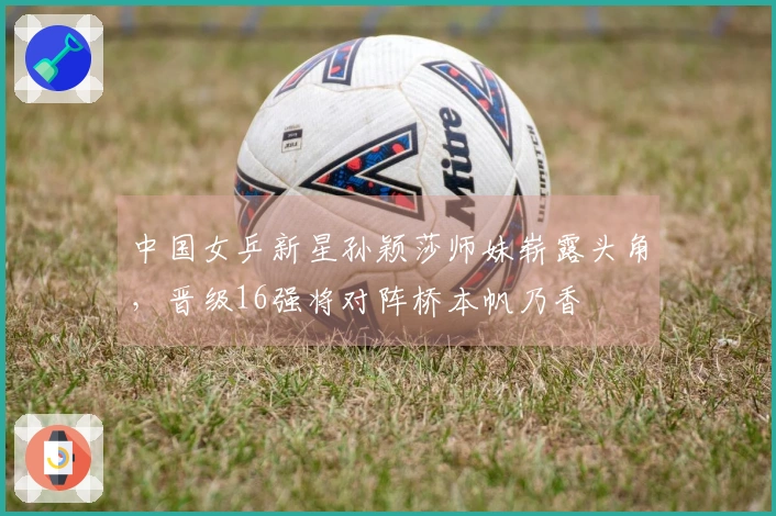 中国女乒新星孙颖莎师妹崭露头角，晋级16强将对阵桥本帆乃香