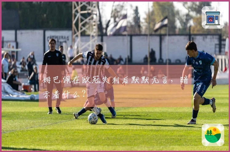 姆巴佩在欧冠失利后默默无言，暗示着什么？