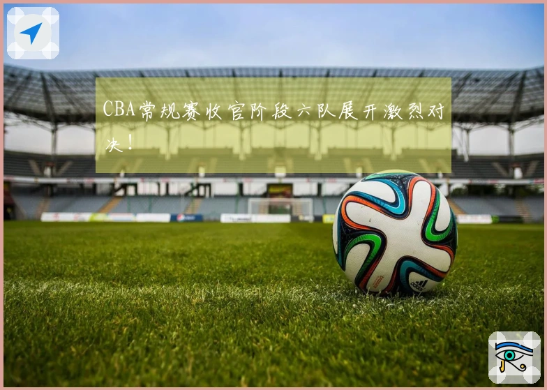 CBA常规赛收官阶段六队展开激烈对决！