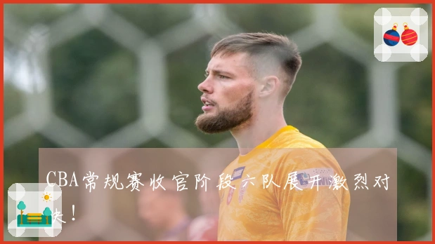 CBA常规赛收官阶段六队展开激烈对决！